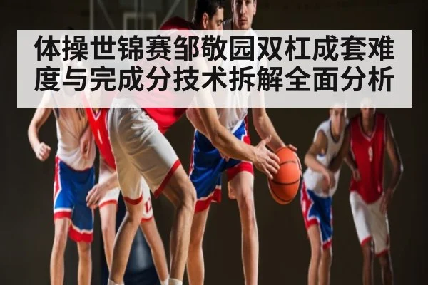 体操世锦赛邹敬园双杠成套难度与完成分技术拆解全面分析(c7c7.app)