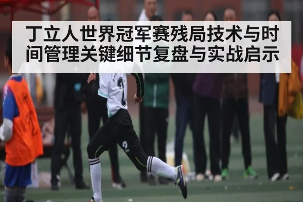 丁立人世界冠军赛残局技术与时间管理关键细节复盘与实战启示（c7c7.app）